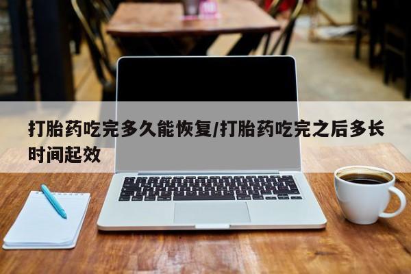 流产药货到付款打胎药吃完多久能恢复/打胎药吃完之后多长时间起效