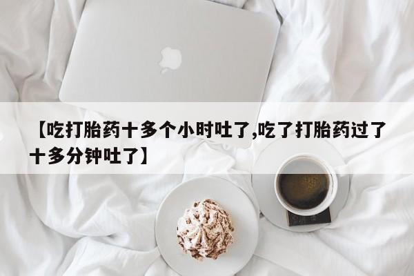 流产药货到付款【吃打胎药十多个小时吐了,吃了打胎药过了十多分钟吐了】