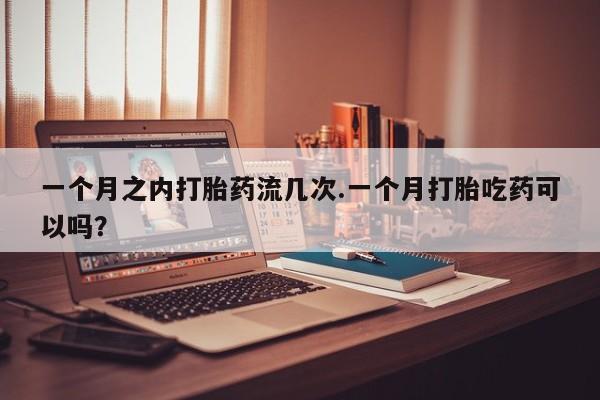 流产药货到付款一个月之内打胎药流几次.一个月打胎吃药可以吗？