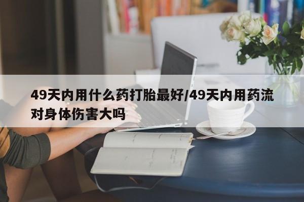 流产药货到付款49天内用什么药打胎最好/49天内用药流对身体伤害大吗