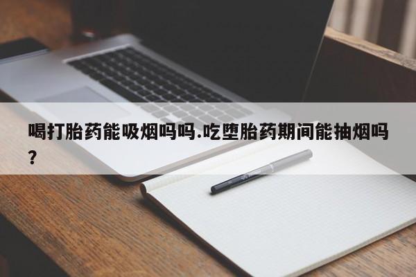 流产药货到付款喝打胎药能吸烟吗吗.吃堕胎药期间能抽烟吗？