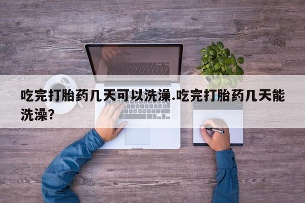 流产药货到付款吃完打胎药几天可以洗澡.吃完打胎药几天能洗澡？
