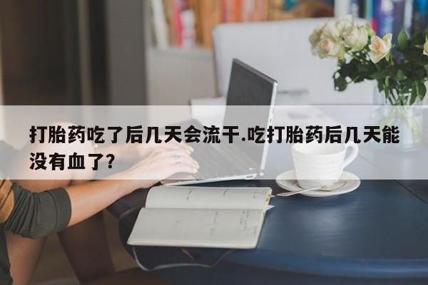 流产药货到付款打胎药吃了后几天会流干.吃打胎药后几天能没有血了？