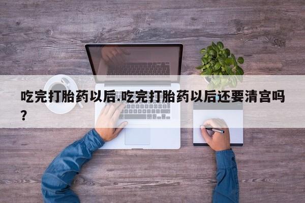 流产药货到付款吃完打胎药以后.吃完打胎药以后还要清宫吗？