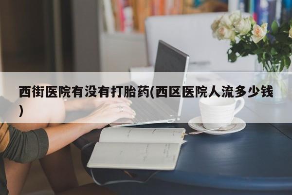 流产药货到付款西街医院有没有打胎药(西区医院人流多少钱)