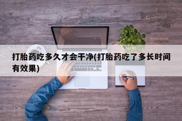 流产药货到付款打胎药吃多久才会干净(打胎药吃了多长时间有效果)