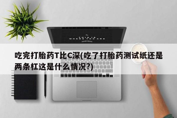 流产药货到付款吃完打胎药T比C深(吃了打胎药测试纸还是两条杠这是什么情况?)