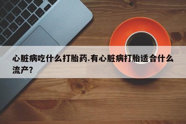 流产药货到付款心脏病吃什么打胎药.有心脏病打胎适合什么流产？