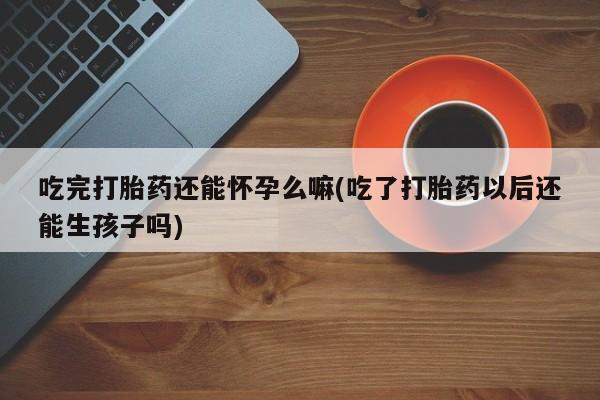 流产药货到付款吃完打胎药还能怀孕么嘛(吃了打胎药以后还能生孩子吗)