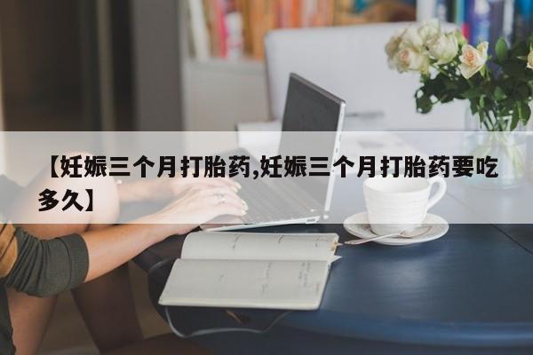 流产药货到付款【妊娠三个月打胎药,妊娠三个月打胎药要吃多久】