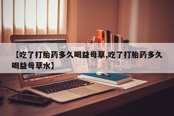 流产药货到付款【吃了打胎药多久喝益母草,吃了打胎药多久喝益母草水】