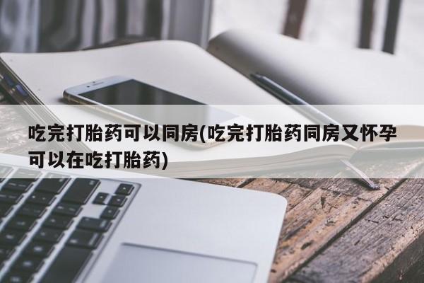 流产药货到付款吃完打胎药可以同房(吃完打胎药同房又怀孕可以在吃打胎药)