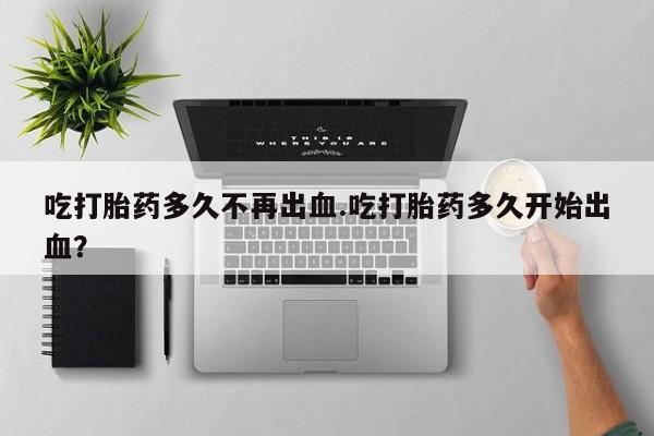 流产药货到付款吃打胎药多久不再出血.吃打胎药多久开始出血？