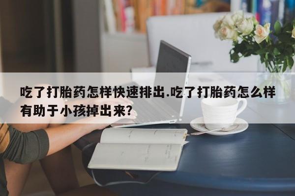 流产药货到付款吃了打胎药怎样快速排出.吃了打胎药怎么样有助于小孩掉出来？