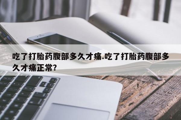 流产药货到付款吃了打胎药腹部多久才痛.吃了打胎药腹部多久才痛正常？