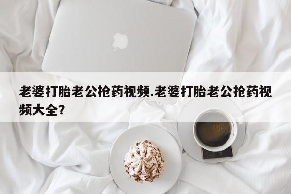 流产药货到付款老婆打胎老公抢药视频.老婆打胎老公抢药视频大全？