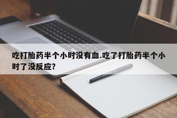 流产药货到付款吃打胎药半个小时没有血.吃了打胎药半个小时了没反应？