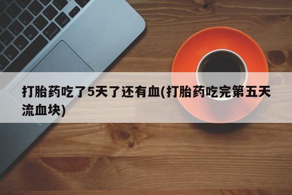流产药货到付款打胎药吃了5天了还有血(打胎药吃完第五天流血块)