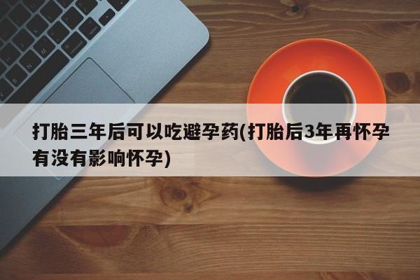 流产药货到付款打胎三年后可以吃避孕药(打胎后3年再怀孕有没有影响怀孕)