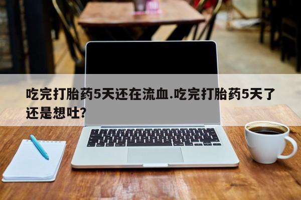 流产药货到付款吃完打胎药5天还在流血.吃完打胎药5天了还是想吐？