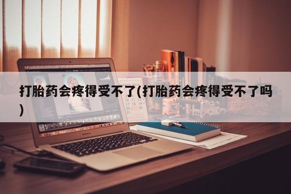 流产药货到付款打胎药会疼得受不了(打胎药会疼得受不了吗)