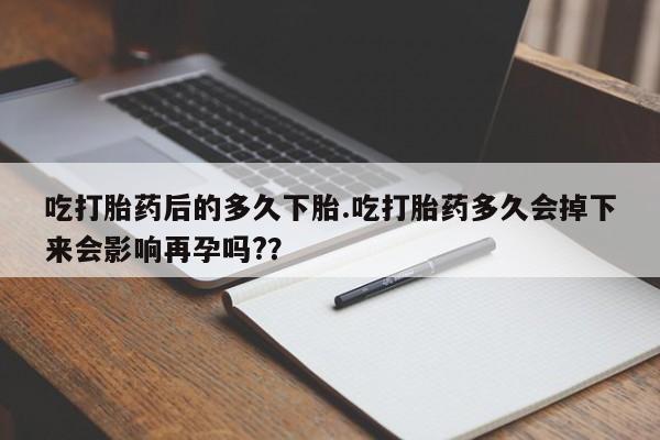 流产药货到付款吃打胎药后的多久下胎.吃打胎药多久会掉下来会影响再孕吗?？