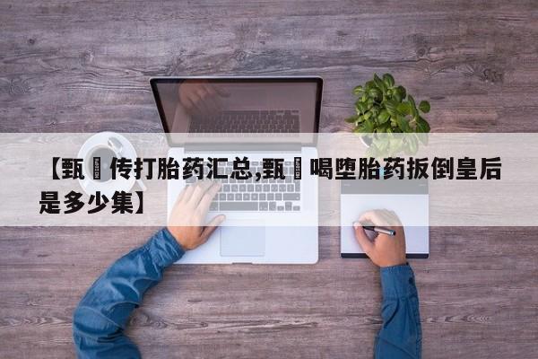 流产药货到付款【甄嬛传打胎药汇总,甄嬛喝堕胎药扳倒皇后是多少集】