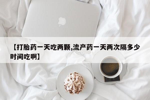 流产药货到付款【打胎药一天吃两颗,流产药一天两次隔多少时间吃啊】