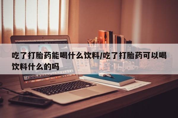 流产药货到付款吃了打胎药能喝什么饮料/吃了打胎药可以喝饮料什么的吗
