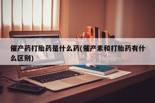 流产药货到付款催产药打胎药是什么药(催产素和打胎药有什么区别)