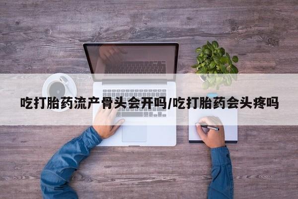 流产药货到付款吃打胎药流产骨头会开吗/吃打胎药会头疼吗