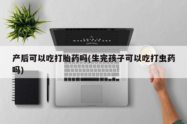 流产药货到付款产后可以吃打胎药吗(生完孩子可以吃打虫药吗)