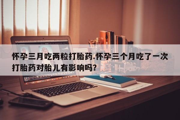 流产药货到付款怀孕三月吃两粒打胎药.怀孕三个月吃了一次打胎药对胎儿有影响吗？