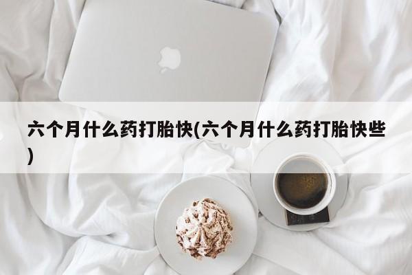 流产药货到付款六个月什么药打胎快(六个月什么药打胎快些)