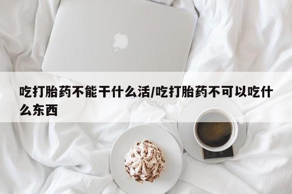流产药货到付款吃打胎药不能干什么活/吃打胎药不可以吃什么东西