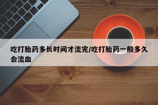 流产药货到付款吃打胎药多长时间才流完/吃打胎药一般多久会流血