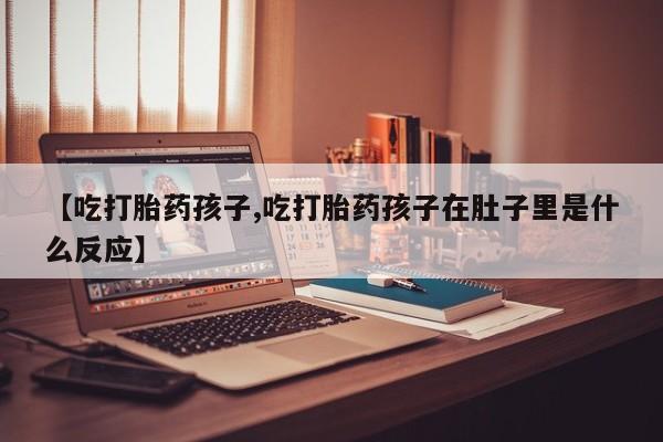 流产药货到付款【吃打胎药孩子,吃打胎药孩子在肚子里是什么反应】