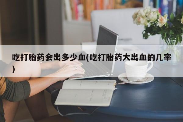 流产药货到付款吃打胎药会出多少血(吃打胎药大出血的几率)