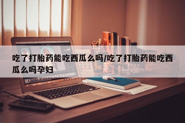 流产药货到付款吃了打胎药能吃西瓜么吗/吃了打胎药能吃西瓜么吗孕妇