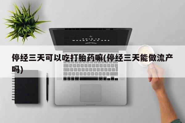 流产药货到付款停经三天可以吃打胎药嘛(停经三天能做流产吗)