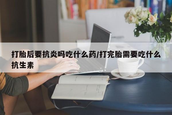 流产药货到付款打胎后要抗炎吗吃什么药/打完胎需要吃什么抗生素
