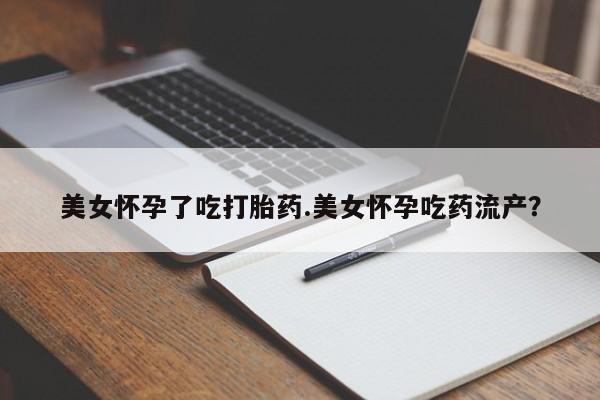 流产药货到付款美女怀孕了吃打胎药.美女怀孕吃药流产？