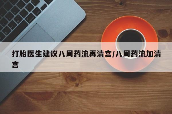 流产药货到付款打胎医生建议八周药流再清宫/八周药流加清宫