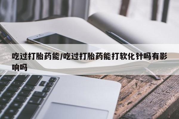 流产药货到付款吃过打胎药能/吃过打胎药能打软化针吗有影响吗