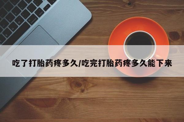 流产药货到付款吃了打胎药疼多久/吃完打胎药疼多久能下来