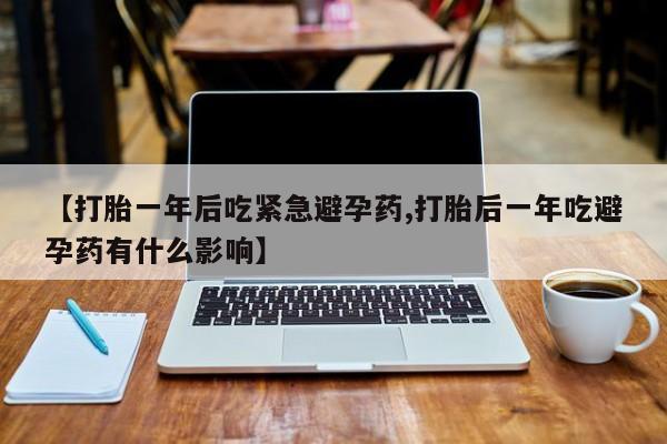 流产药货到付款【打胎一年后吃紧急避孕药,打胎后一年吃避孕药有什么影响】