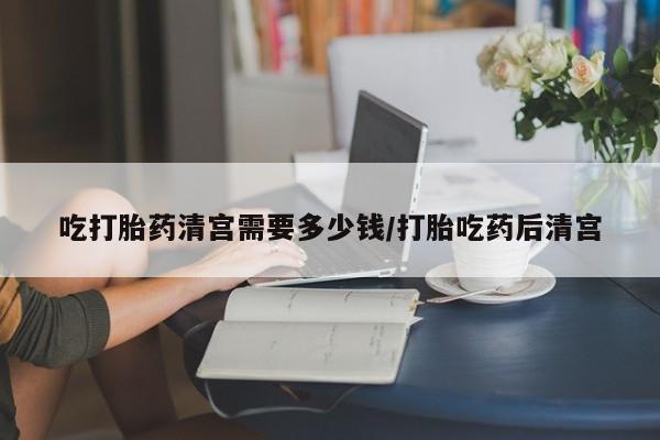 流产药货到付款吃打胎药清宫需要多少钱/打胎吃药后清宫