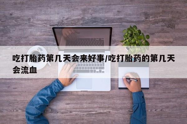 流产药货到付款吃打胎药第几天会来好事/吃打胎药的第几天会流血