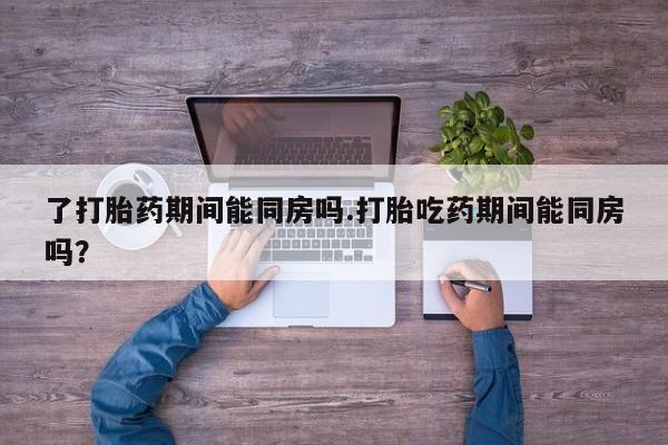 流产药货到付款了打胎药期间能同房吗.打胎吃药期间能同房吗？