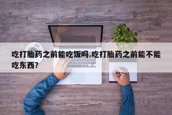 流产药货到付款吃打胎药之前能吃饭吗.吃打胎药之前能不能吃东西？